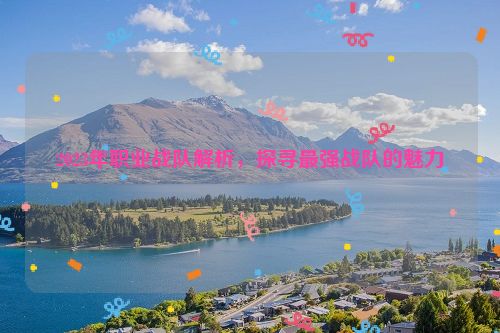 2023年职业战队解析，探寻最强战队的魅力